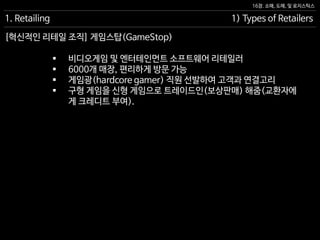 16장. 소매, 도매, 및 로지스틱스
[혁신적인 리테일 조직] 게임스탑(GameStop)
1. Retailing 1) Types of Retailers
 비디오게임 및 엔터테인먼트 소프트웨어 리테일러
 6000개 매장, 편리하게 방문 가능
 게임광(hardcore gamer) 직원 선발하여 고객과 연결고리
 구형 게임을 신형 게임으로 트레이드인(보상판매) 해줌(교환자에
게 크레디트 부여).
 