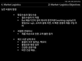 16장. 소매, 도매, 및 로지스틱스
낮은 비용의 함정
 항공수송과 철도수송
 철도수송이 더 저렴
 But 배송기간이 길어 회사의 운전자본(working capital)이
묶임(tie-up), 소비자 결제 지연, 더 빠른 경쟁자 제품 구입 우
려
 저렴한 컨테이너
 제품 파손으로 인한 고객 불만 증가
 재고 수준 낮게 유지
 품절이 자주 일어남, 백오더
 불필요한 행정 업무
 긴급한 공장가동
 비싼 긴급 배송 .
4. Market Logistics 2) Market-Logistics Objectives
 