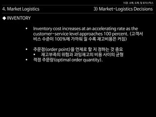 16장. 소매, 도매, 및 로지스틱스
◆ INVENTORY
 Inventory cost increases at an accelerating rate as the
customer-service level approaches 100 percent. (고객서
비스 수준이 100%에 가까워 질 수록 재고비용은 커짐)
 주문점(order point)을 언제로 할 지 정하는 것 중요
 재고부족의 위험과 과잉재고의 비용 사이의 균형
 적정 주문량(optimal order quantity).
4. Market Logistics 3) Market-Logistics Decisions
 