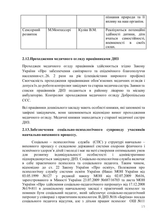 15
пізнання природи та її
впливу на наш організм.
Сенсорний
розвиток
М.Монтессорі Куліш В.М. Реалізуються потенційні
здібності дитини, діти
вчаться самостійності,
впевненості в своїх
силах.
2.12.Проходження медичного огляду працівниками ДНЗ
Проходжен медичного оглду працівників здійснюється згідно Закону
України «Про забезпечення санітарного та епідемічного благополуччя
населення»ст..26. 2 рази на рік (спеціалістами широкого профілю)
Своєчасність проходження працівниками обов’язкових медичних оглядів і
допускїх до роботиконтролюєзавідувач та старша медична сестра. Заявкита
списки працівників ДНЗ подаються в районну лікарню та місцеву
амбулаторію. Контролює проходження медичного огляду Добропільська
СЄС.
Всі працівники дошкільного закладу мають особисті книжки, які заповнені та
завірені завідувачем, вони заповнюються відповідно вимог проходження
медичного огляду. Медичні книжки знаходяться у старшої медичної сестри
ДНЗ.
2.13.Забезпечення соціально-психологічного супроводу учасників
навчально-виховного процессу.
Соціально – психологічна служба (СПС) у структурі навчально –
виховного процесу є складовою державної системи охорони фізичного і
психічного здоров’я дітей і молоді і має на меті створення оптимальних умов
для розвитку індивідуальності особистості і адміністративно
підпорядковується завідувачу ДНЗ. Соціально-психологічна служба включає
в себе практичного психолога та соціального педагога. Таким чином,
відповідно до ст. 22 Закону України «Про освіту», Положення про
психологічну службу системи освіти України (Наказ МОН України від
03.05.1999 №127 у редакції наказу МОН від 02.07.2009 №616,
зареєстрованого в Мінюсті України 23.07.2009 №687/16703 та листа МОН
України «Про здійснення соціально-педагогічного патронату» від 17.12.2008
№1/9-811 в дошкільному навчальному закладі є практичний психолог та
повинен бути соціальний педагог, який забезпечує соціально-педагогічний
патронат у співпраці з практичним психологом. В ДНЗ №16 «Берізка» посада
соціального педагога відсутня, але з дітьми працює психолог ОШ №11
 