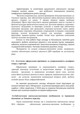 17
Адміністрацією та колективом дошкільного навчального закладу
створено належні умови для всебічного повноцінного розвитку,
комфортного перебування дітей в закладі.
Музично-спортивназала, групові приміщення обладнані відповідно до
Типового переліку. Для забезпечення належного рівня навчально-виховного
процесу створені усі умови. У вікових кімнатах наявне необхідне
обладнання. Проте через відсутність окремих приміщень заняття з музики та
фізичної культури проводятьсяв одномузалі. Достатня наявність спортивно-
музичного обладнання та інвентарю дозволяє в повній мірі забезпечити
виконання програми. Для проведення спортивно-музичних занять наявні:
спеціалізоване спортивне обладнання, спорядження та іграшки, спортивний
інвентар, музичні інструменти (дитячі, для музичних керівників:
фортепіано; екранно-звукова техніка). Однак існує проблема поновлення
дитячих музичних інструментів.
Спільна та чітка робота Ради закладу та батьківських комітетів дала
можливість зробити косметичні ремонти у всіх вікових групах, коридорах,
кабінетах, музично-спортивнійзалі. Закуплено методичну літературу, іграшки
та дидактичний матеріал. Частково поновлено рушники, посуд.
Незважаючи на складні соціально-економічні умови, матеріально-
технічне забезпечення освітньої діяльності ДНЗ перебуває на достатньому
рівні.
3.3. Естетичне оформлення приміщень та упорядкованість надвірних
споруд, території .
Оформлення приміщень та упорядкованість надвірних споруд,
території відповідає естетичним та педагогічним нормам. В групових
кімнатах продумано та раціонально розміщені ігрові зони, куточки
самостійної художньої діяльності, книги, природи, національні куточки, міні-
музеї, що дозволяє задовільнити індивідуальні інтереси дітей, зробити
освітній процес більш диференційованим.
На території дошкільного закладу обладнані ігрові (відповідно до
кількості вікових груп). Обладнання на ділянках відповідає росту і віку дітей,
надійно і стійко закріплено. У 2014 році за сприяння батьківських комітетів
вікових груп оновлено атрибути на ігрових майданчиках.
3.4.Забезпечення навчально-наочними посібниками та іграшками
відповідно до Типового переліку
Аналіз документації показав, що в дошкільному навчальному закладі
№16 «Берізка» забезпечення навчально-наочними посібниками та
 