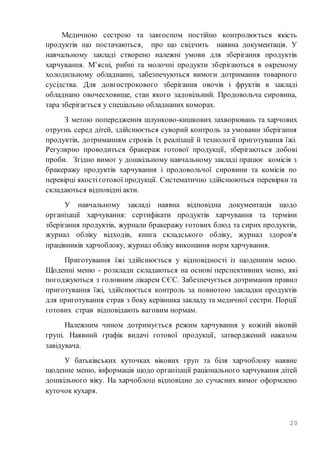 20
Медичною сестрою та завгоспом постійно контролюється якість
продуктів що постачаються, про що свідчить наявна документація. У
навчальному закладі створено належні умови для зберігання продуктів
харчування. М’ясні, рибні та молочні продукти зберігаються в окремому
холодильному обладнанні, забезпечуються вимоги дотримання товарного
сусідства. Для довгострокового зберігання овочів і фруктів в закладі
обладнано овочесховище, стан якого задовільний. Продовольча сировина,
тара зберігається у спеціально обладнаних коморах.
З метою попередження шлунково-кишкових захворювань та харчових
отруєнь серед дітей, здійснюється суворий контроль за умовами зберігання
продуктів, дотриманням строків їх реалізації й технології приготування їжі.
Регулярно проводиться бракераж готової продукції, зберігаються добові
проби. Згідно вимог у дошкільному навчальному закладі працює комісія з
бракеражу продуктів харчування і продовольчої сировини та комісія по
перевірці якостіготової продукції. Систематично здійснюються перевірки та
складаються відповідні акти.
У навчальному закладі наявна відповідна документація щодо
організації харчування: сертифікати продуктів харчування та терміни
зберігання продуктів, журнали бракеражу готових блюд та сирих продуктів,
журнал обліку відходів, книга складського обліку, журнал здоров'я
працівників харчоблоку, журнал обліку виконання норм харчування.
Приготування їжі здійснюється у відповідності із щоденним меню.
Щоденні меню - розклади складаються на основі перспективних меню, які
погоджуються з головним лікарем СЄС. Забезпечується дотримання правил
приготування їжі, здійснюється контроль за повнотою закладки продуктів
для приготування страв з боку керівника закладу та медичної сестри. Порції
готових страв відповідають ваговим нормам.
Належним чином дотримується режим харчування у кожній віковій
групі. Наявний графік видачі готової продукції, затверджений наказом
завідувача.
У батьківських куточках вікових груп та біля харчоблоку наявне
щоденне меню, інформація щодо організації раціонального харчування дітей
дошкільного віку. На харчоблоці відповідно до сучасних вимог оформлено
куточок кухаря.
 