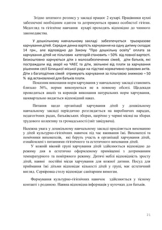 21
Згідно штатного розпису у закладі працює 2 кухарі. Працівники кухні
забезпечені необхідним одягом та дотримуються правил особистої гігієни.
Медогляд та гігієнічне навчання кухарі проходять відповідно до чинного
законодавства.
У дошкільному навчальному закладі забезпечується трьохразове
харчування дітей. Середня денна вартість харчування на одну дитину складає
14 грн., але відповідно до Закону “Про дошкільну освіту” оплата за
харчування дітей не пільгових категорій становить – 50% від повної вартості.
Безкоштовно харчуються діти з малозабезпечених сімей, діти батьків, які
постраждали від аварії на ЧАЕС та діти, звільнені від плати за харчування
рішенням сесії Білицької міської ради на підставі нормативно правових актів.
Діти з багатодітних сімей отримують харчування за пільговою знижкою – 50
% від встановленої для батьків плати.
Показник виконання норм харчування у навчальному закладі становить
близько 56%, норми виконуються не в повному обсязі. Щодекади
проводиться аналіз та корекція виконання натуральних норм харчування,
щоквартально видається відповідний наказ.
Питання щодо організації харчування дітей у дошкільному
навчальному закладі періодично розглядається на виробничих нарадах,
педагогічних радах, батьківських зборах, щорічно у червні місяці на зборах
трудового колективу та громадськості (звіт завідувача).
Належна увага у дошкільному навчальному закладі приділяється вихованню
у дітей культурно-гігієнічних навичок під час вживання їжі. Вихователі та
помічники вихователів, які беруть участь в організації харчування дітей,
ознайомлені з питаннями гігієнічного та естетичного виховання дітей.
У кожній віковій групі харчування дітей здійснюється відповідно до
режиму дня в естетично оформленому приміщенні з дотриманням
температурного та повітряного режиму. Дитячі меблі відповідність зросту
дітей, наявні постійні місця харчування для кожної дитини. Посуд для
приймання їжі дітьми відповідає кількості дітей у групі, має естетичний
вигляд. Сервіровка столу відповідає санітарним вимогам.
Формування культурно-гігієнічних навичок здійснюється у тісному
контакті з родиною. Наявна відповідна інформація у куточках для батьків.
 