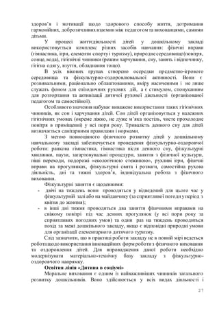 27
здоров’я і мотивації щодо здорового способу життя, дотримання
гармонійних, доброзичливихвзаєминміж педагогом та вихованцями, самими
дітьми.
У процесі життєдіяльності дітей у дошкільному закладі
використовується комплекс різних засобів навчання: фізичні вправи
(гімнастика, ігри, елементи спортуі туризму), природнесередовище(повітря,
сонце, вода), гігієнічні чинники (режим харчування, сну, занять і відпочинку,
гігієна одягу, взуття, обладнання тощо).
В усіх вікових групах створено осередки предметно-ігрового
середовища та фізкультурно-оздоровлювальної активності. Вони є
розвивальними, раціонально облаштованими, вміру насиченими і не лише
служать фоном для епізодичних рухових дій, а є стимулом, спонуканням
для розгортання та активізації дитячої рухової діяльності (організованої
педагогом та самостійної).
Особливогозначення набуває виважене використання таких гігієнічних
чинників, як сон і харчування дітей. Сон дітей організовується у належних
гігієнічних умовах (окреме ліжко, не дуже м’яка постіль, чисте прохолодне
повітря в приміщенні) у всі пори року. Тривалість денного сну для дітей
визначається санітарними правилами і нормами.
З метою повноцінного фізичного розвитку дітей у дошкільному
навчальному закладі забезпечується проведення фізкультурно-оздоровчої
роботи: ранкова гімнастика, гімнастика після денного сну, фізкультурні
хвилинки, паузи, загартовувальні процедури, заняття з фізичної культури,
піші переходи, подорожі «екологічною стежиною», рухливі ігри, фізичні
вправи на прогулянках, фізкультурні свята і розваги, самостійна рухова
діяльність, дні та тижні здоров’я, індивідуальна робота з фізичного
виховання.
Фізкультурні заняття є щоденними:
- двічі на тиждень вони проводяться у відведений для цього час у
фізкультурній залі або на майданчику (за сприятливої погодиуперіод з
квітня до жовтня);
- в інші дні тижня проводяться два заняття фізичними вправами на
свіжому повітрі під час денних прогулянок (у всі пори року за
сприятливих погодних умов) та один раз на тиждень проводиться
похід за межі дошкільного закладу, якщо є відповідні природні умови
для організації елементарного дитячого туризму.
Слід зазначити, що в практиці роботи закладу не в повній мірі ведеться
роботащодо використання інноваційних форм роботиз фізичного виховання
та оздоровлення дітей. Для впровадження даної роботи необхідно
модернізувати матеріально-технічну базу закладу з фізкультурно-
оздоровчого напрямку.
Освітня лінія «Дитина в соціумі»
Моральне виховання є одним із найважливіших чинників загального
розвитку дошкільників. Воно здійснюється у всіх видах діяльності і
 
