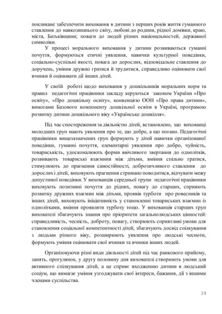 28
покликане забезпечити виховання в дитини з перших років життя гуманного
ставлення до навколишнього світу, любові до родини, рідної домівки, краю,
міста, Батьківщини; поваги до людей різних національностей, державної
символіки.
У процесі морального виховання у дитини розвиваються гуманні
почуття, формуються етичні уявлення, навички культурної поведінки,
соціально-суспільні якості, повага до дорослих, відповідальне ставлення до
доручень, уміння дружно гратися й трудитися, справедливо оцінювати свої
вчинки й оцінювати дії інших дітей.
У своїй роботі щодо виховання у дошкільників моральних норм та
правил педагогічні працівники закладу керуються законом України «Про
освіту», «Про дошкільну освіту», конвенцією ООН «Про права дитини»,
вимогами Базового компоненту дошкільної освіти в Україні, програмою
розвитку дитини дошкільного віку «Українське дошкілля».
Під час спостереження за діяльністю дітей, встановлено, що вихованці
молодших груп мають уявлення про те, що добре, а що погано. Педагогічні
працівники вищезазначених груп формують у дітей навички організованої
поведінки, гуманні почуття, елементарні уявлення про добро, чуйність,
товариськість, удосконалюють форми ввічливого звертання до однолітків,
розвивають товариські взаємини між дітьми, вміння спільно гратися,
стимулюють до прагнення самостійності, доброзичливого ставлення до
дорослихі дітей, виховують прагнення стримано поводитися, відчувати межу
допустимої поведінки. У вихованців середньої групи педагогічні працівники
виховують позитивні почуття до рідних, повагу до старших, сприяють
розвитку дружних взаємин між дітьми, проявів турботи про ровесників та
інших дітей, виховують ініціативність у становленні товариських взаємин із
однолітками, вміння проявляти турботу тощо. У вихованців старших груп
вихователі збагачують знання про пріоритети загальнолюдських цінностей:
справедливість, чесність, доброту, повагу, створюють сприятливі умови для
становлення соціальної компетентності дітей, збагачують досвід спілкування
з людьми різного віку, розширюють уявлення про людські чесноти,
формують уміння оцінювати свої вчинки та вчинки інших людей.
Організовуючи різні види діяльності дітей під час ранкового прийому,
занять, прогулянок, у другу половину дня вихователі створюють умови для
активного спілкування дітей, а це сприяє входженню дитини в людський
соціум, що вимагає уміння узгоджувати свої інтереси, бажання, дії з іншими
членами суспільства.
 