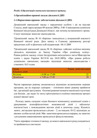 3
Розділ І.Організація навчально-виховного процесу.
1.Організаційно-правові засади діяльності ДНЗ
1.1.Нормативно-правове забезпечення діяльності ДНЗ.
Дошкільний навчальний заклад є юридичною особою і діє на підставі
Статуту, який зареєстровано 09 жовтня 2009 р. 540 -5 виконавчим комітетом
Білицької міської ради Донецької області. має печатку встановленого зразка.
Статут відповідає вимогам законодавства.
*Дошкільний заклад № 16 «Берізка» знаходиться у комунальній власності
Білицької міської ради. Дата запису в Єдиному державному реєстрі
юридичних осіб та фізичних осіб-підприємців : 04.11.2009
*Дошкільний навчальний заклад № 16 «Берізка» здійснює освітньо-виховну
діяльність відповідно до Закону України «Про дошкільну освіту».
Режим роботи закладу згідно Інструктивно-методичного листа Міністерства
освіти і науки України №19-36 від 24.01.2007р. «Про режим роботи
дошкільних навчальних закладів» відповідає вимогам законодавства і
становить 10,5 годин.
Група Режим роботи(годин)
Кількість дітей
Ясельна з 8-00 до 17-00 22
Дошкільна з 7-00 до 17-30 28
Часові параметри режиму визначаються відповідно встановленим нормам
програми, що не порушує санітарно – гігієнічних вимог режиму прийняття
їжі , організації прогулянок. Основні режимні моменти висвітлені в куточках
для батьків , що надає їм змогу орієнтуватися в освітньо-виховному процесі
кожної вікової грпи.
Розклад занять складено згідно Базового компоненту дошкільної освіти з
урахуванням психофізіологічних можливостей дітей і забезпечує
взаємозв’язок з повсякденним життям дітей в дитячому садку. Кількість
занять , які щодено проводятьсяз дітьми – 2, на тиждень 10-12, відповідно до
вікових особистостейдітей. Між заняттямипроводиться перерва, на заняттях
з розумовим навантаженням проводиться фізкультхвилинка.
*Акти перевірки готовностізакладу до нового навчального рокускладаються
та приймаються своєчасно:
 