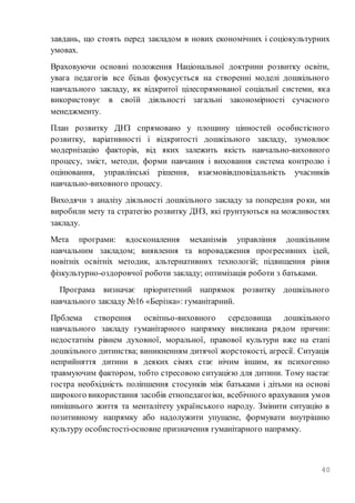 40
завдань, що стоять перед закладом в нових економічних і соціокультурних
умовах.
Враховуючи основні положення Національної доктрини розвитку освіти,
увага педагогів все більш фокусується на створенні моделі дошкільного
навчального закладу, як відкритої цілеспрямованої соціальнї системи, яка
використовує в своїй діяльності загальні закономірності сучасного
менеджменту.
План розвитку ДНЗ спрямовано у площину цінностей особистісного
розвитку, варіативності і відкритості дошкільного закладу, зумовлює
модернізацію факторів, від яких залежить якість навчально-виховного
процесу, зміст, методи, форми навчання і виховання система контролю і
оцінювання, управлінські рішення, взаємовівдповідальність учасників
навчально-виховного процесу.
Виходячи з аналізу діяльності дошкільного закладу за попередня роки, ми
виробили мету та стратегію розвитку ДНЗ, які ґрунтуються на можливостях
закладу.
Мета програми: вдосконалення механізмів управління дошкільним
навчальним закладом; виявлення та впровадження прогресивних ідей,
новітніх освітніх методик, альтернативних технологій; підвищення рівня
фізкультурно-оздоровчої роботи закладу; оптимізація роботи з батьками.
Програма визначає пріоритетний напрямок розвитку дошкільного
навчального закладу №16 «Берізка»: гуманітарний.
Прблема створення освітньо-виховного середовища дошкільного
навчального закладу гуманітарного напрямку викликана рядом причин:
недостатнім рівнем духовної, моральної, правової культури вже на етапі
дошкільного дитинства; виникненням дитячої жорстокості, агресії. Ситуація
неприйняття дитини в деяких сімях стає нічим іншим, як психогенно
травмуючим фактором, тобто стресовою ситуацією для дитини. Тому настає
гостра необхідність поліпшення стосунків між батьками і дітьми на основі
широкого використання засобів етнопедагогіки, всебічного врахування умов
нинішнього життя та менталітету українського народу. Змінити ситуацію в
позитивному напрямку або надолужити упущене, формувати внутрішню
культуру особистості-основне призначення гуманітарного напрямку.
 