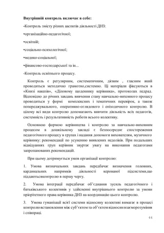 44
Внутрішній контроль включає в себе:
-Контроль змісту різних ааспктів діяльності ДНЗ:
•організаційно-педагогічної;
•освітній;
•соціально-психологічної;
•медико-соціальної;
•фінансово-господарської та ін...
-Контроль освітнього процесу.
Контроль є регулярним, систематичним, дієвим , гласним який
проводиться методично грамотно,системно. Ці матеріали фіксуються в
«Книзі наказів», «Діловому щоденнику керівника», протоколах педрад.
Відповідно до річних завдань вивчення стану навчально-виховного процесу
проводиться у формі комплексних і тематичних перевірок, а також
попереджувального, оперативно-оглядового і епізодичного контролю. В
цілому всі види контролю допомагають вивчити діяльність всіх педагогів,
системність і результативність роботи всього колективу.
Основною формою керівництва і контролю за навчально-виховним
процесом в дошкільному закладі є безпосереднє спостереження
педагогічного процесу в групах і надання допомоги вихователям, музичного
керівнику: рекомендації по усуненню виявлених недоліків. При подальших
відвідуаннях груп керівник звуртає увагу на виконання педагогами
запропанованих рекомендацій.
При цьому дотримується умов організації контролю:
1. Умова визначальних завдань передбачає визначення головних,
кардинальних напрямків діяльності керованої підсистеми,що
піддаютьсяконтролю в першу чергу.
2. Умова інтеграції передбачає об’єднання зусиль педагогічного і
батьківського колективів у здійсненні внутрішнього контролю за умови
пріорітетного права керівника ДНЗ на координацію цього контролю.
3. Умова гуманізації всієї системи відносину колективі вимагає в процесі
контролювстановлення між суб’єктом та об’єктом відносинвзаєморозуміння
і співпраці.
 