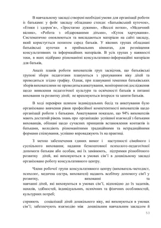 53
В навчальному закладі створені необхідні умови для організації роботи
із батьками: у фойє закладу обладнано стенди: «Батьківський куточок»,
«Етики і здоров’я», «Зростаємо дужими», «Веселі нотки», «Медичний
вісник», «Робота з обдарованими дітьми», «Куток харчування».
Систематично оновлюються та викладаються матеріали на сайті закладу,
який користується попитом серед батьків. У вікових групах обладнані
батьківські куточки в приймальних кімнатах, для розміщення
консультативних та інформаційних матеріалів. В усіх групах у наявності
теки, в яких підібрано різноманітні консультативно-інформаційні матеріали
для батьків,
Аналіз планів роботи вихователів груп засвідчив, що батьківські
групові збори педагогами плануються з урахуванням віку дітей та
проводяться згідно графіку. Однак, при плануванні тематики батьківських
зборів вихователями не проводятьсяанкетування, моніторинговідослідження
щодо виявлення педагогічної культури та освіченості батьків в питанні
виховання та розвитку дітей; не враховуються інтереси та запити батьків.
В ході перевірки шляхом індивідуальних бесід та анкетування було
організовано вивчення рівня професійної компетентності вихователів щодо
організації роботи з батьками. Анкетування показало, що 94% вихователів
мають достатній рівень знань про організацію успішної взаємодії з батьками
вихованців, обізнані щодо сучасних принципів встановлення контактів із
батьками, володіють різноманітними традиційними та нетрадиційними
формами спілкування, успішно впроваджують їх на практиці.
З метою забезпечення єдиних вимог і наступності сімейного і
суспільного виховання; надання безкоштовної психолого-педагогічної
допомоги батькам або особам, які їх замінюють, підтримки різнобічного
розвитку дітей, які виховуються в умовах сім’ї в дошкільному закладі
організовано роботу консультативного центру.
Члени робочої групи консультативного центру (вихователь-методист,
психолог, медична сестра, вихователі) надають всебічну допомогу сім'ї у
розвитку, вихованні та
навчанні дітей, які виховуються в умовах сім’ї, відповідно до їх задатків,
нахилів, здібностей, індивідуальних, психічних та фізичних особливостей,
культурних потреб;
сприяють соціалізації дітей дошкільного віку, які виховуються в умовах
сім’ї; забезпечують взаємодію між дошкільним навчальним закладом й
 