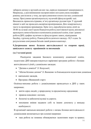 56
забирати дитину в зручнийдля них час, періоди підвищеної захворюваності.
Наприклад, у разівиникнення несприятливих погоднихумов специфіка
режиму дня полягає у тому, що прогулянковоюзоноюстаєвесь дошкільний
заклад. Прогулянки організовуються у музичній (фіскультурній) залі.
Вихователь приносить іграшки, м’ячі, організовує рухливі ігри. У груповій
кімнаті в цей час проводять наскрізнепровітрювання. Діти повертаються у
чисте та провітрене приміщення. Крім того, передбачаємо вихід дітей на
30-40 хв.за межі своєї групи.Плануючи роботусвоєї вікової групи, вихователі
враховують вимогиБазового компонентадошкільної освіти, план і режим
роботиДНЗ, графіки музичнихта фізкультурних занять, відвідування
басейну, гурткову роботу. Режим роботидитячогозакладу- 10,5 годин. За
результатами опитування батьків такий режим влаштовує.
9.Дотримання вимог безпеки життєдіяльності та охорони праці,
цивільного захисту працівників та вихованців
(за 3 останні роки)
Реалізуючи завдання Базового компоненту дошкільної освіти,
педагогами ДНЗ використовуються варіативні програми роботи з безпеки
життєдіяльності дітей у дошкільних закладах:
 "Дитина в довкіллі" Л. Калуської;
 "Абетка безпеки дитини" Л. Якименко та близькодесяти педагогами дошкільни
 навчальних закладів.
 Програма «Впевнений старт»
Освітньо-виховна робота з дошкільниками проводиться в ДНЗ у таких
напрямках:
 життя серед людей, у природному та предметному середовищі;
 правила поведінки з вогнем;
 безпечні та небезпечні вулиці та дороги;
 виховання вміння надавати собі та іншим допомогу у випадку
необхідності.
В організації навчально-виховної роботи з питань безпеки життєдіяльності
дошкільників визначаються три основні напрямки:
 така робота не повинна обмежуватися засвоєнням норм та правил;
 