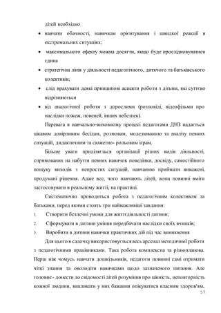 57
дітей необхідно
 навчати обачності, навичкам орієнтування і швидкої реакції в
екстремальних ситуаціях;
 максимального ефекту можна досягти, якщо буде прослідковуватися
єдина
 стратегічна лінія у діяльності педагогічного, дитячого та батьківського
колективів;
 слід врахувати деякі принципові аспекти роботи з дітьми, які суттєво
відрізняються
 від аналогічної роботи з дорослими (розповіді, відеофільми про
наслідки пожеж, повеней, інших небезпек).
Перевага в навчально-виховному процесі педагогами ДНЗ надається
цікавим довірливим бесідам, розмовам, моделюванню та аналізу певних
ситуацій, дидактичним та сюжетно- рольовим іграм.
Більше уваги приділяється організації різних видів діяльності,
спрямованих на набуття певних навичок поведінки, досвіду, самостійного
пошуку виходів з непростих ситуацій, навчанню приймати виважені,
продумані рішення. Адже все, чого навчають дітей, вони повинні вміти
застосовувати в реальному житті, на практиці.
Систематично проводиться робота з педагогічним колективом та
батьками, перед якими стоять три найважливіші завдання:
1. Створити безпечні умови для життєдіяльності дитини;
2. Сформувати в дитини уміння передбачати наслідки своїх вчинків;
3. Виробити в дитини навички практичних дій під час виникнення
Для цього в садочкувикористовуєтьсявесь арсенал методичної роботи
з педагогічними працівниками. Така робота комплексна та різнопланова.
Перш ніж чомусь навчати дошкільників, педагоги повинні самі отримати
чіткі знання та оволодіти навичками щодо зазначеного питання. Але
головне- донести до свідомостідітей розуміння про цінність, неповторність
кожної людини, викликати у них бажання опікуватися власним здоров'ям,
 