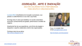 Luciana Kimi é facilitadora de inovação e processos, sua
paixão é o baile flamenco e sua vida o ayurveda.
Ao longo dos 21 anos que trabalhou no mundo corporativo,
acumulou conhecimentos de gestão, performance e análise de
negócio.
Atualmente faz da sua experiência, uma forma de engajar e
despertar o espírito colaborativo dentro das organizações.
Conheça mais da sua alma:
http://conta-eu.blogspot.com.br/
Fone: (11) 9-9480-7604
email:luciana@thempero.com.br
http://br.linkedin.com/in/lucianakimi/
COCRIAÇÃO, ARTE E INOVAÇÃO
GESTÃO COLABORATIVA E PERFORMANCE
PARA GRUPOS E ORGANIZACÕES
www.thempero.com.br
 