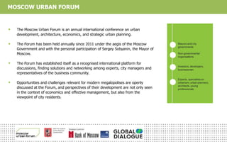 MOSCOW URBAN FORUM
 The Moscow Urban Forum is an annual international conference on urban
development, architecture, economics, and strategic urban planning.
 The Forum has been held annually since 2011 under the aegis of the Moscow
Government and with the personal participation of Sergey Sobyanin, the Mayor of
Moscow.
 The Forum has established itself as a recognised international platform for
discussions, finding solutions and networking among experts, city managers and
representatives of the business community.
 Opportunities and challenges relevant for modern megalopolises are openly
discussed at the Forum, and perspectives of their development are not only seen
in the context of economics and effective management, but also from the
viewpoint of city residents.
 
