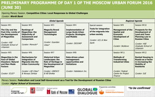 Opening Plenary Session. Competitive Cities: Local Responses to Global Challenges
Curator: World Bank
Global Agenda Regional Agenda
Session №1
The City and the
Post-City: Limits of
the Development
of Megacities
Curator: HSE
Graduate School of
Urbanism
Session №2
Rankings of
Megacities: the
Objectivity of
Assessment and
Comparison
Curator: Monocle*
Session №3
Megacity Brand
Management
Technologies
Curator: Guardian
Cities*
Session №4
Implementation of
Large-Scale Urban
Projects: Strategies
and Models
Curator: ISOCARP
Special session
Tools for integration
of the migrants into
urban society
Curator: UCL & New
Earth
Session №9
Management of the
Spatial and
Economic
Development of
Cities
Curator: Skolkovo
Session №10
Prospects for the
Development of
Land and Town
Planning Law in
Russian Cities
Curator: HSE
Graduate School of
Urbanism
Session №5
Megacities in the
Face of Global
Disasters: Natural
and Man-Made
Factors
Curator: ICLEI*
Session №6
Mechanisms for
Integration of
Migrants into the
Urban Community
Curator: LSE Cities*
& Novaya Zemlya
Session №7
Historical Urban
Landscapes: the
Role of Heritage in
the Development of
Megacities
Curator: UNESCO
& KB Strelka
Session №8
Data-driven urban
management:
opportunities and
limitations
Curator: Habidatum Inc.
Session №11
Methods of
Transforming
Industrial Cities
Curator: Federal
Centre for Project
Finance
Session №12
Rented Housing in
Russia as a Factor
in Increasing the
Mobility of
Residents
Curator: IUE
Plenary Session. Federalism and Local Self-Government as a Tool for the Development of Russian Cities
Curator: Higher School of Economics
Programme committee
PRELIMINARY PROGRAMME OF DAY 1 OF THE MOSCOW URBAN FORUM 2016
(JUNE 30)
*to be confirmed
 
