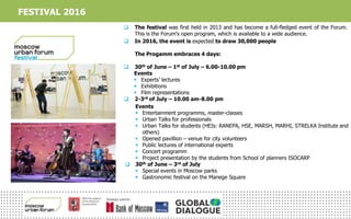  The festival was first held in 2013 and has become a full-fledged event of the Forum.
This is the Forum's open program, which is available to a wide audience.
 In 2016, the event is expected to draw 30,000 people
The Progamm embraces 4 days:
 30th of June – 1st of July – 6.00-10.00 pm
Events
 Experts’ lectures
 Exhibitions
 Film representations
 2-3rd of July – 10.00 am-8.00 pm
Events
 Entertainment programms, master-classes
 Urban Talks for professionals
 Urban Talks for students (HEIs: RANEPA, HSE, MARSH, MARHI, STRELKA Institute and
others)
 Opened pavillion – venue for city volunteers
 Public lectures of international experts
 Concert programm
 Project presentation by the students from School of planners ISOCARP
 30th of June – 3rd of July
 Special events in Moscow parks
 Gastronomic festival on the Manege Square
FESTIVAL 2016
 