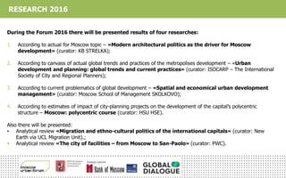 During the Forum 2016 there will be presented results of four researches:
1. According to actual for Moscow topic – «Modern architectural politics as the driver for Moscow
development» (curator: KB STRELKA);
2. According to canvass of actual global trends and practices of the metropolises development – «Urban
development and planning: global trends and current practices» (curator: ISOCARP – The International
Society of City and Regional Planners);
3. According to current problematics of global development – «Spatial and economical urban development
management» (curator: Moscow School of Management SKOLKOVO);
4. According to estimates of impact of city-planning projects on the development of the capital’s polycentric
structure – Moscow: polycentric course (curator: HSU HSE).
Also there will be presented:
• Analytical review «Migration and ethno-cultural politics of the international capitals» (curator: New
Earth via UCL Migration Unit).;
 Analytical review «The city of facilities – from Moscow to San-Paolo» (curator: PWC).
RESEARCH 2016
 