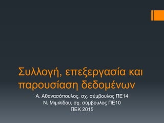 Συλλογή, επεξεργασία και
παρουσίαση δεδομένων
Α. Αθανασόπουλος, σχ. σύμβουλος ΠΕ14
Ν. Μιμιλίδου, σχ. σύμβουλος ΠΕ10
ΠΕΚ 2015
 
