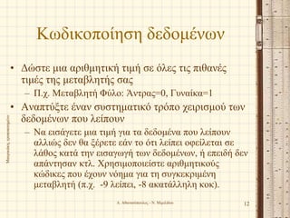 Κωδικοποίηση δεδομένων
• Δώστε μια αριθμητική τιμή σε όλες τις πιθανές
τιμές της μεταβλητής σας
– Π.χ. Μεταβλητή Φύλο: Άντρας=0, Γυναίκα=1
• Αναπτύξτε έναν συστηματικό τρόπο χειρισμού των
δεδομένων που λείπουν
– Να εισάγετε μια τιμή για τα δεδομένα που λείπουν
αλλιώς δεν θα ξέρετε εάν το ότι λείπει οφείλεται σε
λάθος κατά την εισαγωγή των δεδομένων, ή επειδή δεν
απάντησαν κτλ. Χρησιμοποιείστε αριθμητικούς
κώδικες που έχουν νόημα για τη συγκεκριμένη
μεταβλητή (π.χ. -9 λείπει, -8 ακατάλληλη κοκ).
Α. Αθανασόπουλος - Ν. Μιμιλίδου 12
Μαυρικάκη,τροποποιημένο
 