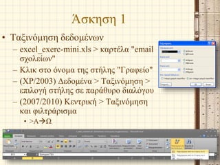 Άσκηση 1
• Ταξινόμηση δεδομένων
– excel_exerc-mini.xls > καρτέλα "email
σχολείων"
– Κλικ στο όνομα της στήλης "Γραφείο"
– (XP/2003) Δεδομένα > Ταξινόμηση >
επιλογή στήλης σε παράθυρο διαλόγου
– (2007/2010) Κεντρική > Ταξινόμηση
και φιλτράρισμα
• >ΑΩ
Α. Αθανασόπουλος - Ν. Μιμιλίδου 14
 