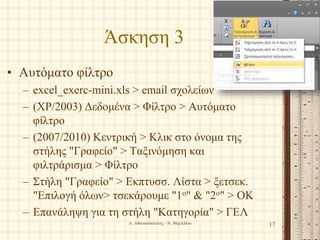 Άσκηση 3
• Αυτόματο φίλτρο
– excel_exerc-mini.xls > email σχολείων
– (XP/2003) Δεδομένα > Φίλτρο > Αυτόματο
φίλτρο
– (2007/2010) Κεντρική > Κλικ στο όνομα της
στήλης "Γραφείο" > Ταξινόμηση και
φιλτράρισμα > Φίλτρο
– Στήλη "Γραφείο" > Εκπτυσσ. Λίστα > ξετσεκ.
"Επιλογή όλων> τσεκάρουμε "1ο" & "2ο" > ΟΚ
– Επανάληψη για τη στήλη "Κατηγορία" > ΓΕΛ
Α. Αθανασόπουλος - Ν. Μιμιλίδου 17
 
