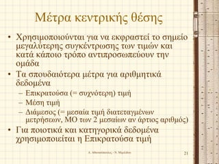 Μέτρα κεντρικής θέσης
• Χρησιμοποιούνται για να εκφραστεί το σημείο
μεγαλύτερης συγκέντρωσης των τιμών και
κατά κάποιο τρόπο αντιπροσωπεύουν την
ομάδα
• Τα σπουδαιότερα μέτρα για αριθμητικά
δεδομένα
– Επικρατούσα (= συχνότερη) τιμή
– Μέση τιμή
– Διάμεσος (= μεσαία τιμή διατεταγμένων
μετρήσεων, ΜΟ των 2 μεσαίων αν άρτιος αριθμός)
• Για ποιοτικά και κατηγορικά δεδομένα
χρησιμοποιείται η Επικρατούσα τιμή
21Α. Αθανασόπουλος - Ν. Μιμιλίδου
 