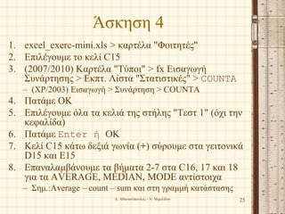 Άσκηση 4
1. excel_exerc-mini.xls > καρτέλα "Φοιτητές"
2. Επιλέγουμε το κελί C15
3. (2007/2010) Καρτέλα "Τύποι" > fx Εισαγωγή
Συνάρτησης > Εκπτ. Λίστα "Στατιστικές" > COUNTA
– (XP/2003) Εισαγωγή > Συνάρτηση > COUNTA
4. Πατάμε OK
5. Επιλέγουμε όλα τα κελιά της στήλης "Τεστ 1" (όχι την
κεφαλίδα)
6. Πατάμε Enter ή OK
7. Κελί C15 κάτω δεξιά γωνία (+) σύρουμε στα γειτονικά
D15 και E15
8. Επαναλαμβάνουμε τα βήματα 2-7 στα C16, 17 και 18
για τα AVERAGE, MEDIAN, MODE αντίστοιχα
– Σημ.:Average – count – sum και στη γραμμή κατάστασης
Α. Αθανασόπουλος - Ν. Μιμιλίδου 25
 