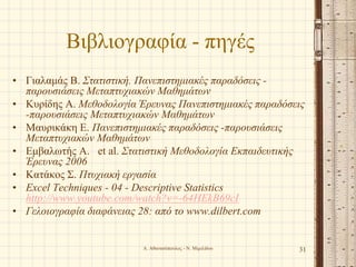 Βιβλιογραφία - πηγές
• Γιαλαμάς Β. Στατιστική. Πανεπιστημιακές παραδόσεις -
παρουσιάσεις Μεταπτυχιακών Μαθημάτων
• Κυρίδης Α. Μεθοδολογία Έρευνας Πανεπιστημιακές παραδόσεις
-παρουσιάσεις Μεταπτυχιακών Μαθημάτων
• Μαυρικάκη Ε. Πανεπιστημιακές παραδόσεις -παρουσιάσεις
Μεταπτυχιακών Μαθημάτων
• Εμβαλωτής Α. et al. Στατιστική Μεθοδολογία Εκπαιδευτικής
Έρευνας 2006
• Κατάκος Σ. Πτυχιακή εργασία
• Excel Techniques - 04 - Descriptive Statistics
http://www.youtube.com/watch?v=-64HEkB69cI
• Γελοιογραφία διαφάνειας 28: από το www.dilbert.com
Α. Αθανασόπουλος - Ν. Μιμιλίδου 31
 