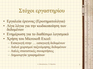 Στόχοι εργαστηρίου
• Εργαλεία έρευνας (Ερωτηματολόγια)
• Λίγα λόγια για την κωδικοποίηση των
δεδομένων
• Ενημέρωση για το διαθέσιμο λογισμικό
• Χρήση του Microsoft Excel:
– Εισαγωγή στην … εισαγωγή δεδομένων
– Απλοί χειρισμοί ταξινόμησης δεδομένων
– Απλές στατιστικές συναρτήσεις
– Δημιουργία γραφημάτων
Α. Αθανασόπουλος - Ν. Μιμιλίδου 3
 