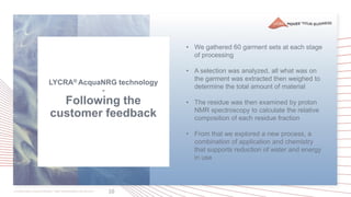 10
LYCRA® AcquaNRG technology
-
Following the
customer feedback
• We gathered 60 garment sets at each stage
of processing
• A selection was analyzed, all what was on
the garment was extracted then weighed to
determine the total amount of material
• The residue was then examined by proton
NMR spectroscopy to calculate the relative
composition of each residue fraction
• From that we explored a new process, a
combination of application and chemistry
that supports reduction of water and energy
in use
 