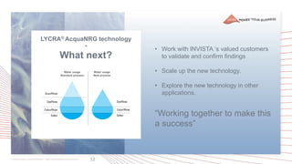 12
LYCRA® AcquaNRG technology
-
What next?
• Work with INVISTA ‘s valued customers
to validate and confirm findings
• Scale up the new technology.
• Explore the new technology in other
applications.
“Working together to make this
a success”
 