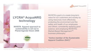 3
LYCRA® AcquaNRG
technology
-
INVISTA Apparel approach to
sustainability is set out in
Planet Agenda Vision 2008
INVISTA’s goal is to create long-term
value for our customers and society by
using resources more effectively;
protecting the environment and the
safety and health of our employees
and others; consistently applying good
science; and employing INVISTA’s
Market-Based Management™
business philosophy
“Active member of the Sustainable
Apparel Coalition (SAC)”
 