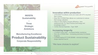 6
Innovation within production
• COOLMAX® EcoMade socks are made with 97% recycled
fiber content
• Easy Set LYCRA® fiber allows our customers to reduce
their energy utilization
• Value In Use (higher process efficiency - less
waste/seconds by “best Practice technology and
knowledge share”)
• 1st Bio Derived Spandex - Type 162R
Increasing longevity
• LYCRA® Fusion fiber - increased ladder resistance
• Xtra Life LYCRA® fiber - increasing swimwear & knitwear
longevity
• LYCRA® lasting FIT FOR DENIM - minimal shrinkage,
shape retention and fit
“We have choices to explore”
INVISTA
Sustainability
-
Three
Strategic
Ambitions
Manufacturing Excellence
Product Sustainability
Corporate Responsibility
 