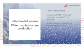 8
• 5 MMM Hose produced
• Approximately 100-150 liters of
water used to process 1 kg of
garments
• Up to 30% of that to clean 1kg of
garments before dyeing
LYCRA® AcquaNRG technology
-
Water use in Hosiery
production
 