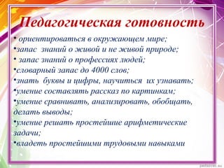 Педагогическая готовность
• ориентироваться в окружающем мире;
•запас знаний о живой и не живой природе;
• запас знаний о профессиях людей;
•словарный запас до 4000 слов;
•знать буквы и цифры, научиться их узнавать;
•умение составлять рассказ по картинкам;
•умение сравнивать, анализировать, обобщать,
делать выводы;
•умение решать простейшие арифметические
задачи;
•владеть простейшими трудовыми навыками
 