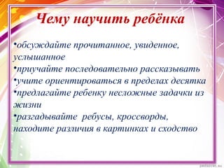Чему научить ребёнка
•обсуждайте прочитанное, увиденное,
услышанное
•приучайте последовательно рассказывать
•учите ориентироваться в пределах десятка
•предлагайте ребенку несложные задачки из
жизни
•разгадывайте ребусы, кроссворды,
находите различия в картинках и сходство
 