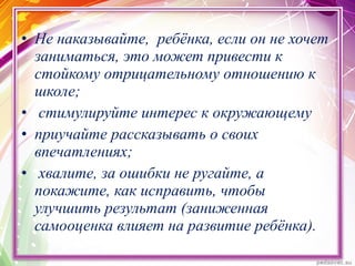 • Не наказывайте, ребёнка, если он не хочет
заниматься, это может привести к
стойкому отрицательному отношению к
школе;
• стимулируйте интерес к окружающему
• приучайте рассказывать о своих
впечатлениях;
• хвалите, за ошибки не ругайте, а
покажите, как исправить, чтобы
улучшить результат (заниженная
самооценка влияет на развитие ребёнка).
 
