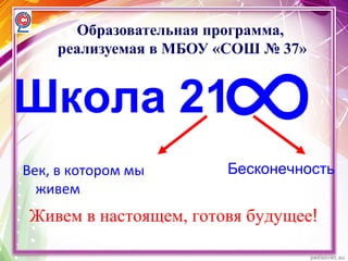 Образовательная программа,
реализуемая в МБОУ «СОШ № 37»
Век, в котором мы
живем
Бесконечность
Живем в настоящем, готовя будущее!
Школа 21
∞
 