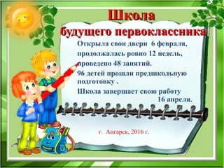 ШколаШкола
будущего первоклассникабудущего первоклассника
Открыла свои двери 6 февраля,
продолжалась ровно 12 недель,
проведено 48 занятий.
96 детей прошли предшкольную
подготовку .
Школа завершает свою работу
16 апреля.
•
г. Ангарск, 2016 г.
 