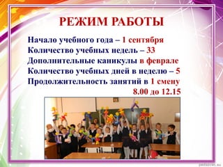 РЕЖИМ РАБОТЫ
Начало учебного года – 1 сентября
Количество учебных недель – 33
Дополнительные каникулы в феврале
Количество учебных дней в неделю – 5
Продолжительность занятий в 1 смену
8.00 до 12.15
 
