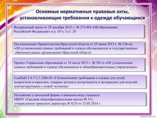 Основные нормативные правовые акты,
устанавливающие требования к одежде обучающихся
Постановление Правительства Иркутской области от 25 июня 2013 г. № 236-пп
«Об установлении единых требований к одежде обучающихся» в государственных
образовательных организациях Иркутской области
Постановление Правительства Иркутской области от 25 июня 2013 г. № 236-пп
«Об установлении единых требований к одежде обучающихся» в государственных
образовательных организациях Иркутской области
Приказ Управления образования от 16 июля 2013 г. № 381-п «Об установлении
единых требований к одежде обучающихся в общеобразовательных учреждениях»
Приказ Управления образования от 16 июля 2013 г. № 381-п «Об установлении
единых требований к одежде обучающихся в общеобразовательных учреждениях»
Федеральный закон от 29 декабря 2012 г. № 273-ФЗ «Об образовании
Российской Федерации» п.п. 18 ч. 3 ст. 28
Федеральный закон от 29 декабря 2012 г. № 273-ФЗ «Об образовании
Российской Федерации» п.п. 18 ч. 3 ст. 28
СанПиН 2.4.7/1.1.1286-03 «Гигиенические требования к одежде для детей,
подростков и взрослых, товарам детского ассортимента и материалам для изделий,
контактирующим с кожей человека»
СанПиН 2.4.7/1.1.1286-03 «Гигиенические требования к одежде для детей,
подростков и взрослых, товарам детского ассортимента и материалам для изделий,
контактирующим с кожей человека»
Положение о школьной форме и внешнем виде учащихся
МБОУ «Средняя общеобразовательная школа № 37»,
утвержденное приказом директора № 82/8 от 23.05.2014 г.
Положение о школьной форме и внешнем виде учащихся
МБОУ «Средняя общеобразовательная школа № 37»,
утвержденное приказом директора № 82/8 от 23.05.2014 г.
 