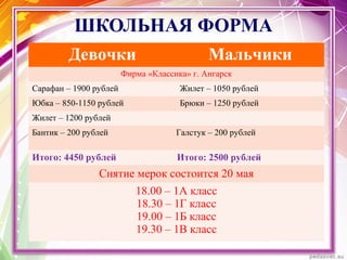 ШКОЛЬНАЯ ФОРМА
Девочки Мальчики
Фирма «Классика» г. Ангарск
Сарафан – 1900 рублей Жилет – 1050 рублей
Юбка – 850-1150 рублей Брюки – 1250 рублей
Жилет – 1200 рублей
Бантик – 200 рублей Галстук – 200 рублей
Итого: 4450 рублей Итого: 2500 рублей
Снятие мерок состоится 20 мая
18.00 – 1А класс
18.30 – 1Г класс
19.00 – 1Б класс
19.30 – 1В класс
 