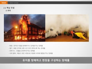 유저를 방해하고 현장을 구성하는 장애물
2) 화재
- 화염 : 유저의 이동을 방해하거나 상처를 주는 장애물
- 열기 : 화염 근처에 오랜 시간 있지 못하도록 하는 장애물
- 유독가스 : 호흡을 곤란하게 하는 장애물
- 시야 방해 : 어둡고 흐린 시점으로 이동에 시야에 제한을 주는 장애물
2. Game Conceptissue
2.1 핵심 컨셉
 