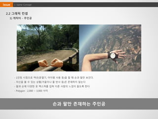 2.2 그래픽 컨셉
손과 팔만 존재하는 주인공
1) 캐릭터 - 주인공
2. Game Conceptissue
- 1인칭 시점으로 액션(문열기, 아이템 사용 등)을 할 때 손과 팔만 보인다.
- 자신을 볼 수 있는 상황(거울이나 물 반사 등)은 존재하지 않는다
- 팔과 손에 다양한 옷 텍스쳐를 입혀 다른 사람의 느낌이 들도록 한다
- Polygon : 2,000 ~ 3,000 사이
 