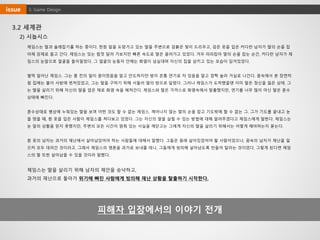 3.2 세계관
2) 시놉시스
제임스는 딸과 술래잡기를 하는 중이다. 한참 앞을 도망가고 있는 딸을 주변으로 검붉은 빛이 드리우고, 검은 옷을 입은 커다란 남자가 딸의 손을 잡
아채 강제로 끌고 간다. 제임스는 있는 힘껏 달려 가보지만 빠른 속도로 딸은 끌려가고 있었다. 겨우 따라잡아 딸의 손을 잡는 순간, 커다란 남자가 제
임스의 눈앞으로 얼굴을 들이밀었다. 그 얼굴의 눈동자 안에는 화염이 넘실대며 자신의 집을 삼키고 있는 모습이 담겨있었다.
벌떡 일어난 제임스. 그는 좀 전의 일이 꿈이었음을 알고 안도하지만 방이 온통 연기로 차 있음을 알고 깜짝 놀라 거실로 나간다. 꿈속에서 본 장면처
럼 집에는 불이 사방에 번져있었고, 그는 딸을 구하기 위해 서둘러 딸의 방으로 달렸다. 그러나 제임스가 도착했을땐 이미 딸은 정신을 잃은 상태. 그
는 딸을 살리기 위해 자신의 딸을 업은 채로 화염 속을 헤쳐간다. 제임스와 딸은 가까스로 화염속에서 탈출했지만, 연기를 너무 많이 마신 딸은 혼수
상태에 빠진다.
혼수상태로 병상에 누워있는 딸을 보며 어떤 것도 할 수 없는 제임스. 깨어나지 않는 딸의 손을 잡고 기도밖에 할 수 없는 그. 그가 기도를 끝내고 눈
을 떴을 때, 흰 옷을 입은 사람이 제임스를 쳐다보고 있었다. 그는 자신의 딸을 살릴 수 있는 방법에 대해 알려주겠다고 제임스에게 말한다. 제임스는
눈 앞의 상황을 믿지 못했지만, 주변의 모든 시간이 멈춰 있는 사실을 깨닫고는 그에게 자신의 딸을 살리기 위해서는 어떻게 해야하는지 묻는다.
흰 옷의 남자는 과거의 재난에서 살아남았어야 하는 사람들에 대해서 말했다. 그들은 원래 살아있었어야 할 사람이었으나, 꿈속의 남자가 재난을 일
으켜 모두 데려간 것이라고. 그래서 제임스의 영혼을 과거로 보내줄 테니, 그들에게 빙의해 살아남도록 만들어 달라는 것이었다. 그렇게 된다면 제임
스의 딸 또한 살아남을 수 있을 것이라 말했다.
제임스는 딸을 살리기 위해 남자의 제안을 승낙하고,
과거의 재난으로 돌아가 위기에 빠진 사람에게 빙의해 재난 상황을 탈출하기 시작한다.
피해자 입장에서의 이야기 전개
3. Game Designissue
 