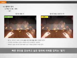 HP ◀
4. Playissue
4.1 플레이 방식
빠른 판단을 강요하고 넓은 범위에 피해를 입히는 ‘열기’
열기와 충돌 시 열기와 충돌, 일정시간 후
- 열기는 캐릭터가 화염 근처에 일정 시간 이상 있을 경우 피해를 입힌다
- 시각적인 오브젝트는 없으나 화면의 피격 UI 확인이 가능하다
- 캐릭터가 같은 장소에 오래 머물지 않고 이동을 강제하기 위한 장치
HP
• 열기
1) 핵심 시스템 - 화재
 