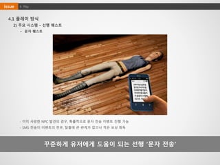 4. Playissue
4.1 플레이 방식
꾸준하게 유저에게 도움이 되는 선행 ‘문자 전송’
- 이미 사망한 NPC 발견의 경우, 확률적으로 문자 전송 이벤트 진행 가능
- SMS 전송이 이벤트의 전부, 탈출에 큰 관계가 없으나 적은 보상 획득
• 문자 퀘스트
2) 주요 시스템 – 선행 퀘스트
 