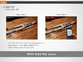 4. Playissue
4.1 플레이 방식
캐릭터 육성의 핵심 ‘Karma’
Karma : 0 Karma : 200++
퀘스트 수행 전 퀘스트 수행 후
- 선행 이벤트 진행, 스테이지 클리어 등을 통해 Karma 획득 가능
- Karma Point는 타 게임의 경험치 & 게임 머니와 유사
- 캐릭터의 레벨업, 트라우마 치료 등에 사용됨
2) 주요 시스템 – 육성
 