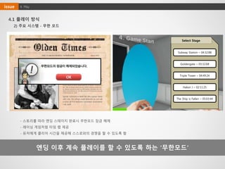 4. Playissue
4.1 플레이 방식
엔딩 이후 계속 플레이를 할 수 있도록 하는 ‘무한모드’
2) 주요 시스템 - 무한 모드
화마속 피어난 생명의 불꽃
Clear Time : 04:33
Karma Point : 1,200
In libris graecis appetere mea. At vim odio lorem omnes, pri id
iuvaret partiendo. Vivendo menandri et sed. Lorem volumus bl
andit cu has.Sit cu alia porro fuisset.
Ea pro natum invidunt repudiandae, his et facilisis vituperatori
bus. Mei eu ubique altera senserit, consul eripuit accusata has
ne. Ignota verterem te nam, eu cibo causae menandri vim. Sit r
ebum erant dolorem et, sed odio error ad.Vel molestie corrump
it deterruisset ad, moll
Ignota verterem te nam, eu cibo causae mena
ndri vim. Sit rebum erant dolorem et, sed odi
o error ad.Vel molestie corrumpit deterruisse
t ad, moll
- 스토리를 따라 엔딩 스테이지 완료시 무한모드 잠금 해제
- 레이싱 게임처럼 타임 랩 제공
- 유저에게 클리어 시간을 제공해 스스로와의 경쟁을 할 수 있도록 함
Select Stage
Subway Station – 04:32:88
Goldengate – 03:32:68
Triple Tower – 04:49:24
Habor J – 02:11:25
The Ship is Fallen – 05:03:44
 