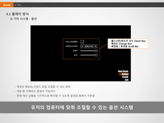 4. Playissue
4.1 플레이 방식
유저의 컴퓨터에 맞춰 조절할 수 있는 옵션 시스템
3) 기타 시스템 - 옵션
New Game
Option
Credit
Exit
- 게임의 해상도/사운드 등을 조절할 수 있는 화면
- 게임 중 언제라도 변경이 가능하다
- 현재 재난 상황을 시각적으로 확인할 수 있도록 음영을 통해서 구분함
- 풀스크린/윈도우 모드 Check Box
- 해상도 Change Box
- 배경음 / 효과음 Scroll Bar
 