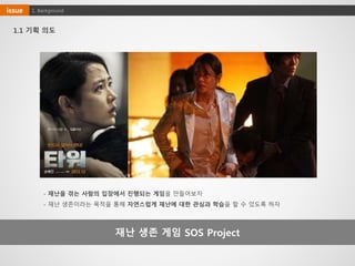 재난 생존 게임 SOS Project
1.1 기획 의도
- 재난을 겪는 사람의 입장에서 진행되는 게임을 만들어보자
- 재난 생존이라는 목적을 통해 자연스럽게 재난에 대한 관심과 학습을 할 수 있도록 하자
1. Backgroundissue
 